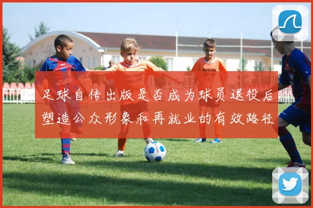 足球自传出版是否成为球员退役后塑造公众形象和再就业的有效路径